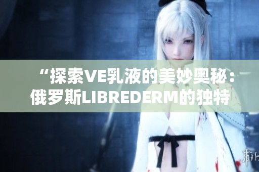 “探索VE乳液的美妙?yuàn)W秘：俄羅斯LIBREDERM的獨(dú)特配方揭秘”