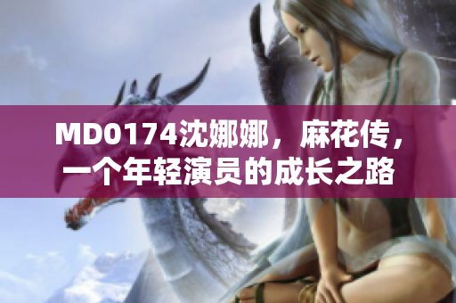 MD0174沈娜娜，麻花傳，一個(gè)年輕演員的成長(zhǎng)之路