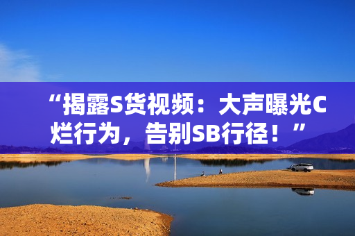 “揭露S貨視頻：大聲曝光C爛行為，告別SB行徑！”