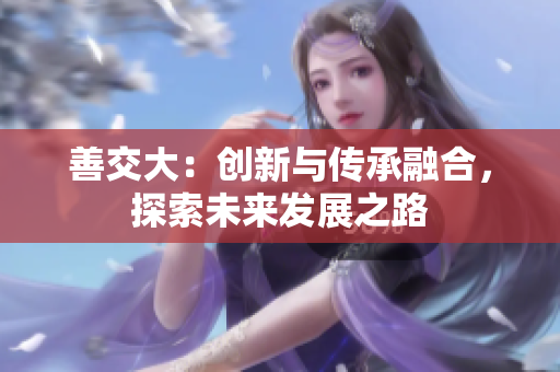 善交大：創(chuàng)新與傳承融合，探索未來發(fā)展之路