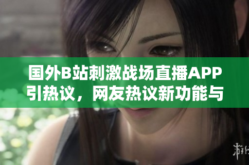 國外B站刺激戰(zhàn)場直播APP引熱議，網(wǎng)友熱議新功能與體驗