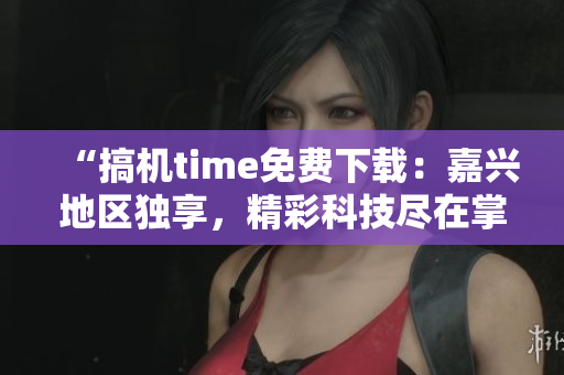 “搞機time免費下載：嘉興地區(qū)獨享，精彩科技盡在掌握！”