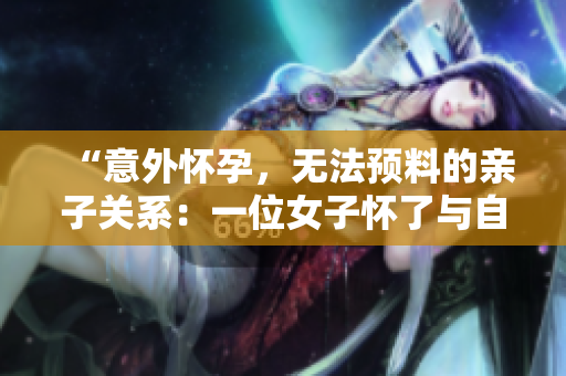 “意外懷孕，無法預(yù)料的親子關(guān)系：一位女子懷了與自己父親的孩子”