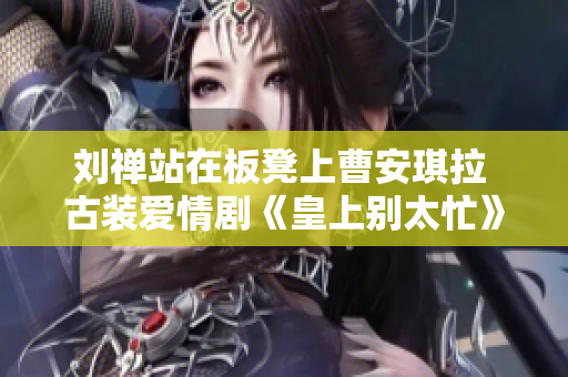 劉禪站在板凳上曹安琪拉 古裝愛(ài)情劇《皇上別太忙》引發(fā)熱議