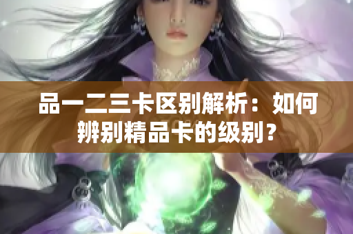 品一二三卡區(qū)別解析：如何辨別精品卡的級(jí)別？