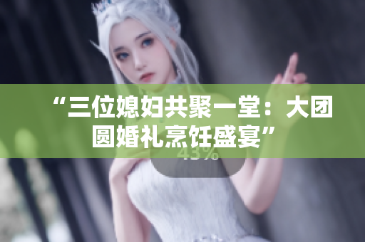 “三位媳婦共聚一堂：大團(tuán)圓婚禮烹飪盛宴”