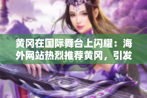 黃岡在國際舞臺(tái)上閃耀：海外網(wǎng)站熱烈推薦黃岡，引發(fā)廣泛關(guān)注！