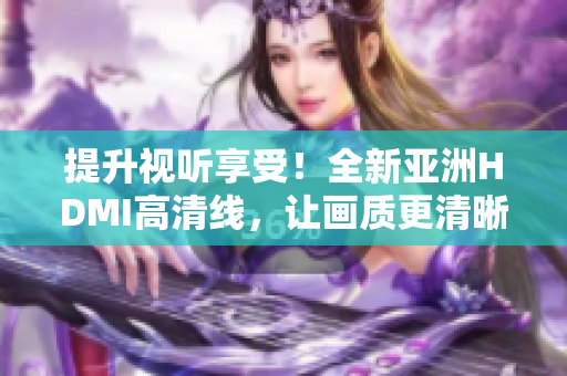 提升視聽享受！全新亞洲HDMI高清線，讓畫質(zhì)更清晰更細(xì)膩