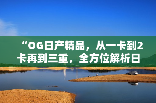 “OG日產(chǎn)精品，從一卡到2卡再到三重，全方位解析日產(chǎn)車系升級之旅”
