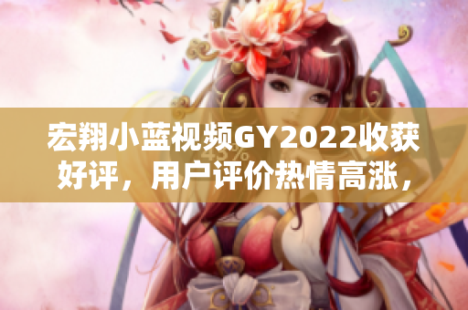 宏翔小藍視頻GY2022收獲好評，用戶評價熱情高漲，深受歡迎