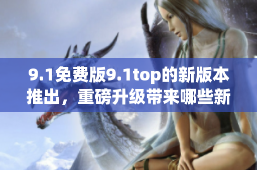 9.1免費(fèi)版9.1top的新版本推出，重磅升級(jí)帶來(lái)哪些新體驗(yàn)？