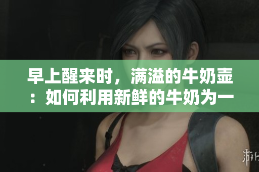 早上醒來時(shí)，滿溢的牛奶壺：如何利用新鮮的牛奶為一天帶來活力