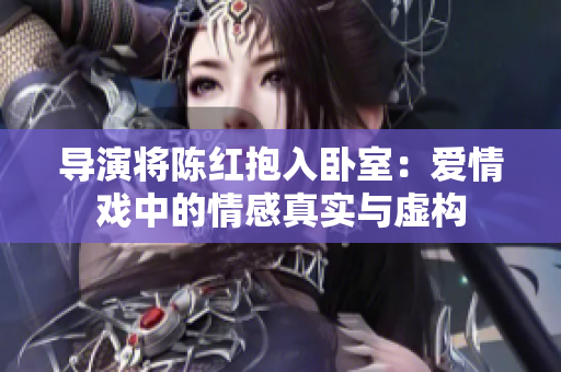 導(dǎo)演將陳紅抱入臥室：愛情戲中的情感真實與虛構(gòu)