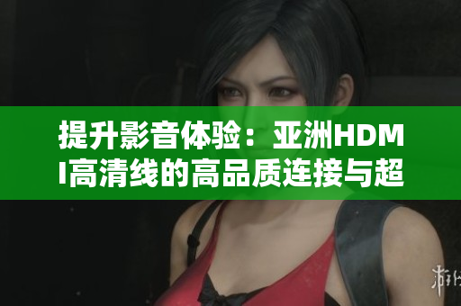 提升影音體驗：亞洲HDMI高清線的高品質(zhì)連接與超清傳輸技術