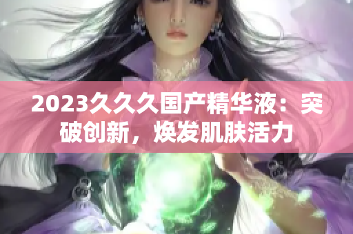 2023久久久國產(chǎn)精華液：突破創(chuàng)新，煥發(fā)肌膚活力