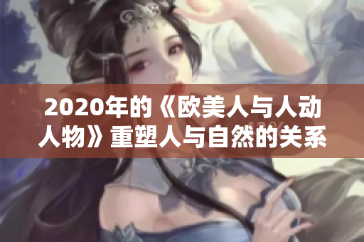 2020年的《歐美人與人動(dòng)人物》重塑人與自然的關(guān)系，助力生態(tài)平衡。