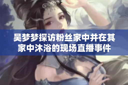 吳夢夢探訪粉絲家中并在其家中沐浴的現(xiàn)場直播事件