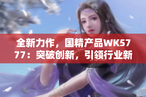 全新力作，國精產(chǎn)品WK5777：突破創(chuàng)新，引領行業(yè)新風潮！