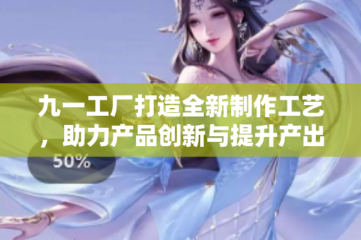 九一工廠打造全新制作工藝，助力產(chǎn)品創(chuàng)新與提升產(chǎn)出