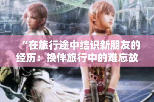 “在旅行途中結(jié)識新朋友的經(jīng)歷：換伴旅行中的難忘故事”