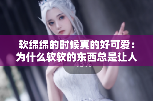 軟綿綿的時候真的好可愛：為什么軟軟的東西總是讓人喜愛