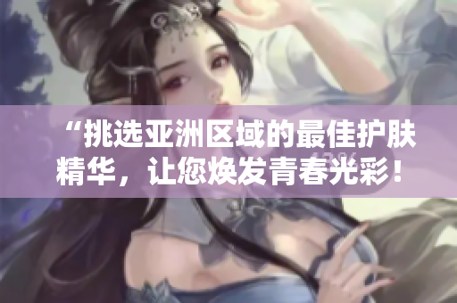 “挑選亞洲區(qū)域的最佳護膚精華，讓您煥發(fā)青春光彩！”