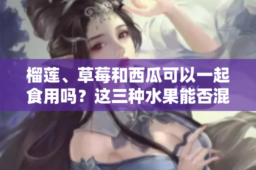 榴蓮、草莓和西瓜可以一起食用嗎？這三種水果能否混合食用？ 