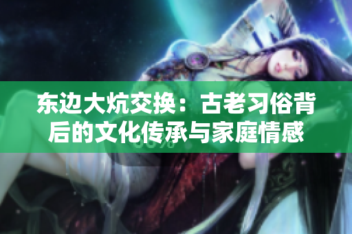 東邊大炕交換：古老習(xí)俗背后的文化傳承與家庭情感