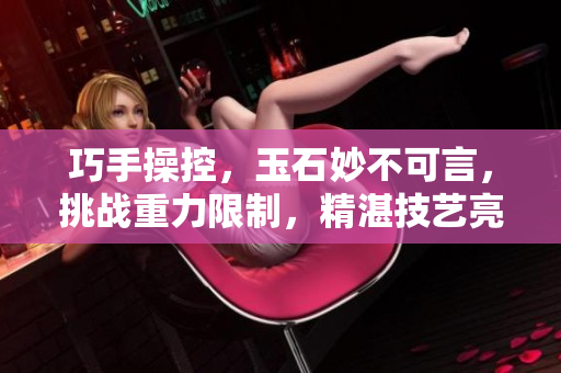 巧手操控，玉石妙不可言，挑戰(zhàn)重力限制，精湛技藝亮相。