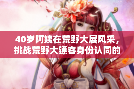 40歲阿姨在荒野大展風(fēng)采，挑戰(zhàn)荒野大鏢客身份認(rèn)同的故事
