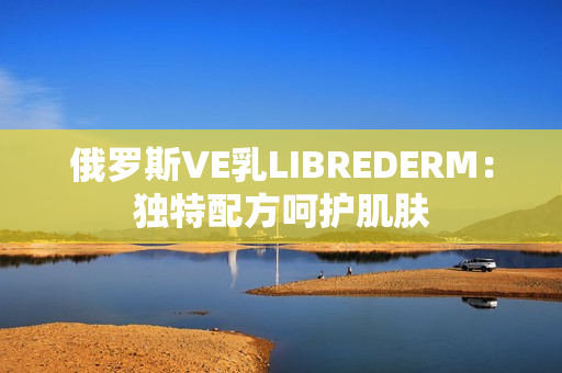 俄羅斯VE乳LIBREDERM：獨(dú)特配方呵護(hù)肌膚