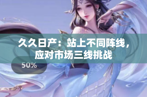 久久日產(chǎn)：站上不同陣線，應(yīng)對市場三線挑戰(zhàn)