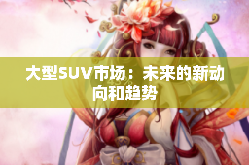 大型SUV市場(chǎng)：未來(lái)的新動(dòng)向和趨勢(shì)