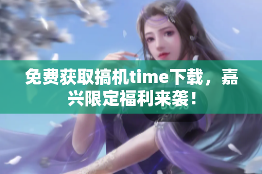 免費獲取搞機time下載，嘉興限定福利來襲！