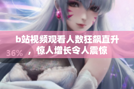 b站視頻觀看人數(shù)狂飆直升，驚人增長(zhǎng)令人震驚