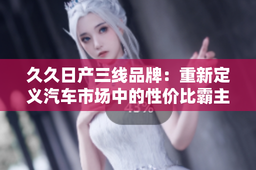 久久日產(chǎn)三線(xiàn)品牌：重新定義汽車(chē)市場(chǎng)中的性?xún)r(jià)比霸主