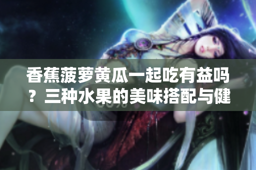 香蕉菠蘿黃瓜一起吃有益嗎？三種水果的美味搭配與健康好處