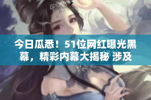 今日瓜悉！51位網(wǎng)紅曝光黑幕，精彩內(nèi)幕大揭秘 涉及驚人黑料揭露