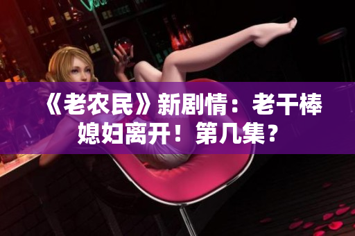 《老農(nóng)民》新劇情：老干棒媳婦離開！第幾集？