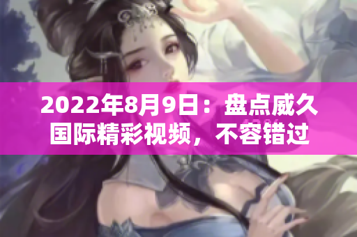 2022年8月9日：盤點(diǎn)威久國際精彩視頻，不容錯(cuò)過