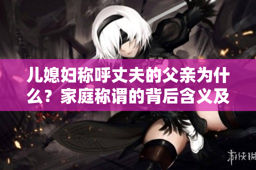 兒媳婦稱呼丈夫的父親為什么？家庭稱謂的背后含義及文化差異