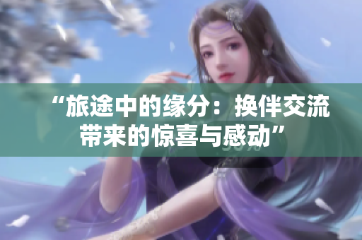 “旅途中的緣分：換伴交流帶來(lái)的驚喜與感動(dòng)”