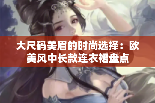 大尺碼美眉的時尚選擇：歐美風(fēng)中長款連衣裙盤點