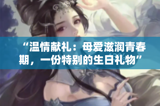 “溫情獻(xiàn)禮：母愛滋潤青春期，一份特別的生日禮物”