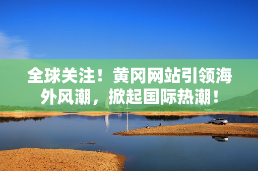 全球關(guān)注！黃岡網(wǎng)站引領(lǐng)海外風(fēng)潮，掀起國(guó)際熱潮！