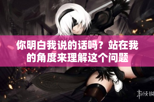 你明白我說的話嗎？站在我的角度來理解這個問題