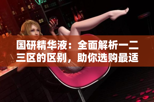 國(guó)研精華液：全面解析一二三區(qū)的區(qū)別，助你選購(gòu)最適合的產(chǎn)品