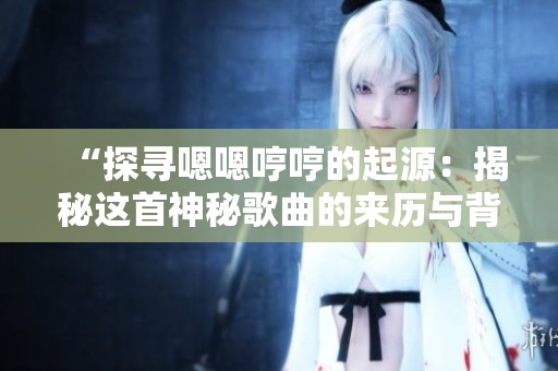 “探尋嗯嗯哼哼的起源：揭秘這首神秘歌曲的來歷與背后故事”