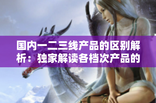 國內(nèi)一二三線產(chǎn)品的區(qū)別解析：獨家解讀各檔次產(chǎn)品的特點與應(yīng)用場景  