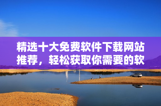 精選十大免費軟件下載網(wǎng)站推薦，輕松獲取你需要的軟件
